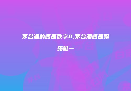 茅台酒的瓶盖数字0,茅台酒瓶盖喷码唯一