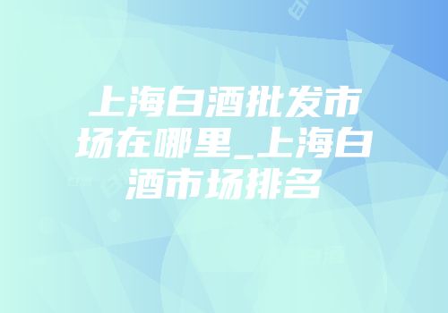 上海白酒批发市场在哪里_上海白酒市场排名