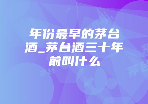 年份最早的茅台酒_茅台酒三十年前叫什么