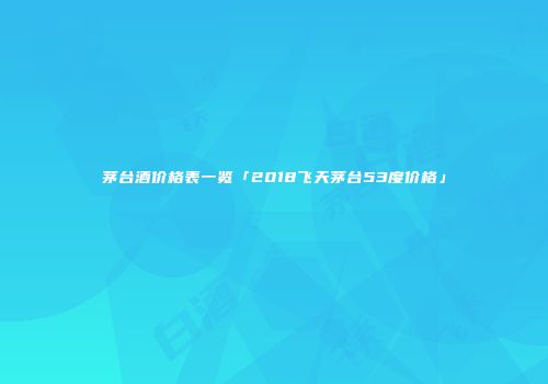 茅台酒价格表一览「2018飞天茅台53度价格」