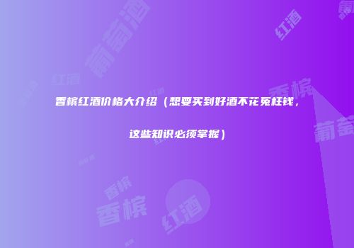 香槟红酒价格大介绍（想要买到好酒不花冤枉钱，这些知识必须掌握）