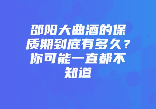 邵阳大曲酒的保质期到底有多久？你可能一直都不知道
