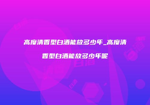 高度清香型白酒能放多少年_高度清香型白酒能放多少年呢
