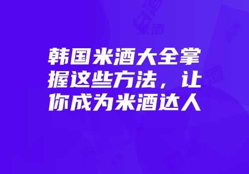 韩国米酒大全掌握这些方法，让你成为米酒达人
