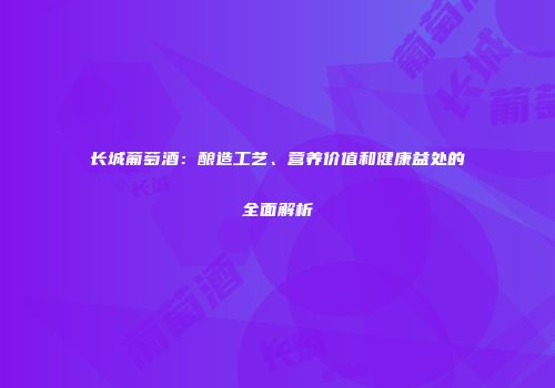 长城葡萄酒：酿造工艺、营养价值和健康益处的全面解析