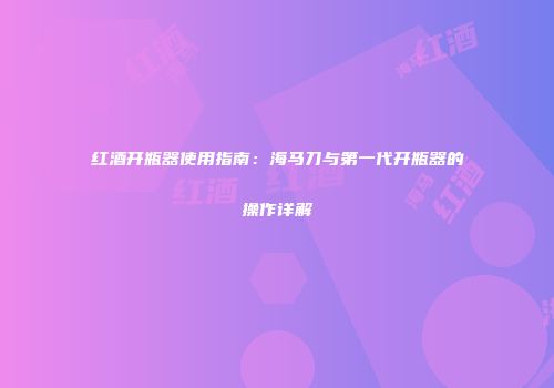 红酒开瓶器使用指南：海马刀与第一代开瓶器的操作详解
