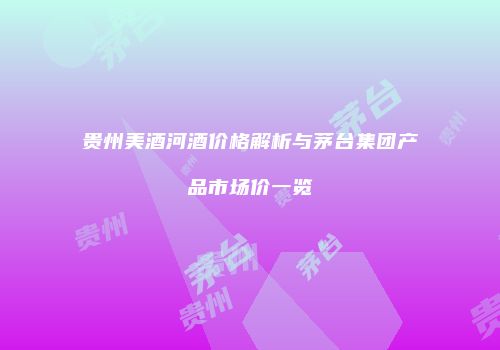 贵州美酒河酒价格解析与茅台集团产品市场价一览