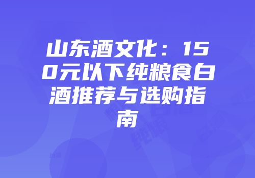 山东酒文化：150元以下纯粮食白酒推荐与选购指南