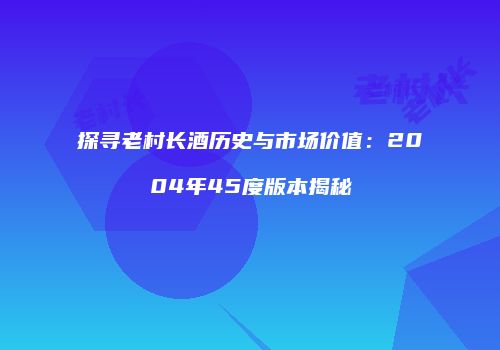 探寻老村长酒历史与市场价值：2004年45度版本揭秘