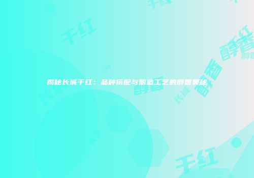 揭秘长城干红：品种搭配与酿造工艺的醇香奥秘