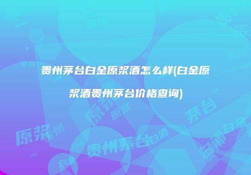 贵州茅台白金原浆酒怎么样(白金原浆酒贵州茅台价格查询)