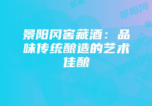 景阳冈窖藏酒：品味传统酿造的艺术佳酿