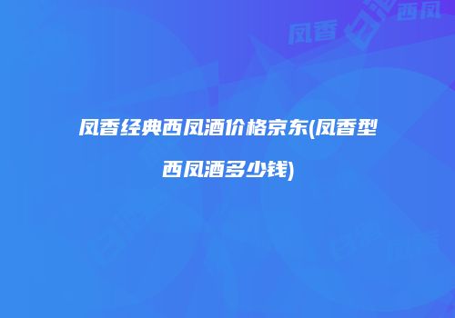 凤香经典西凤酒价格京东(凤香型西凤酒多少钱)