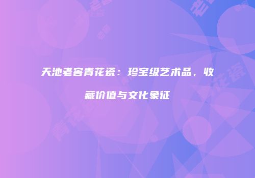 天池老窖青花瓷：珍宝级艺术品，收藏价值与文化象征