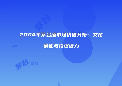 2004年茅台酒市场价值分析：文化象征与投资潜力