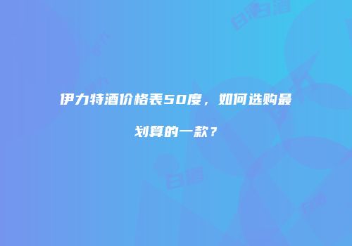 伊力特酒价格表50度，如何选购最划算的一款？
