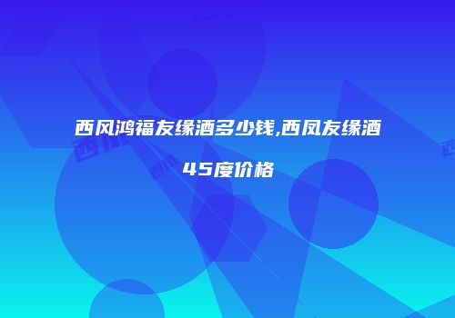 西风鸿福友缘酒多少钱,西凤友缘酒45度价格