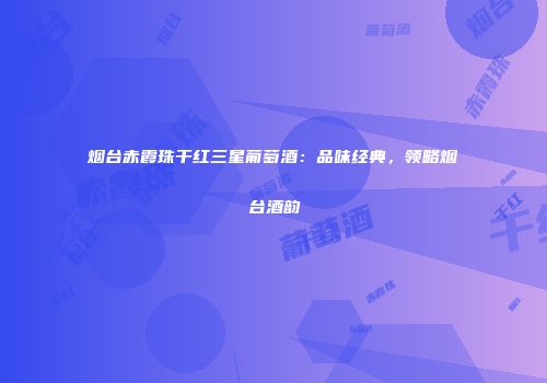 烟台赤霞珠干红三星葡萄酒：品味经典，领略烟台酒韵