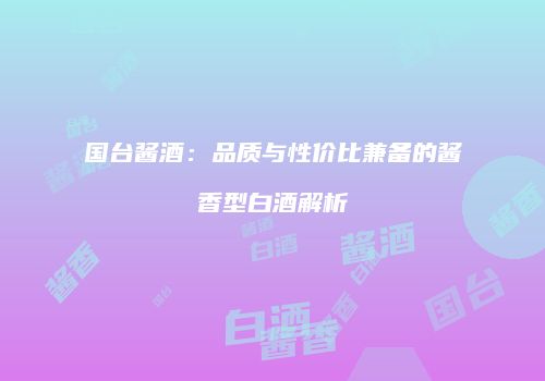 国台酱酒：品质与性价比兼备的酱香型白酒解析