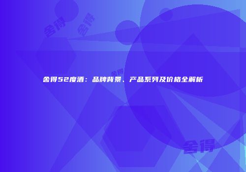 舍得52度酒：品牌背景、产品系列及价格全解析