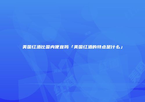 美国红酒比国内便宜吗「美国红酒的特点是什么」