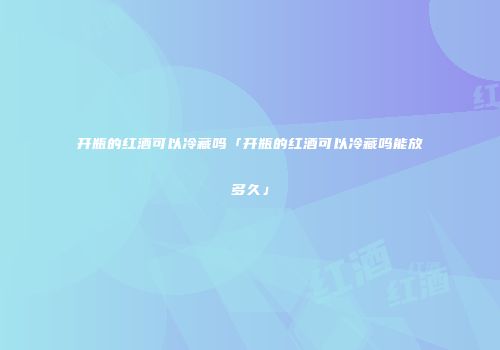 开瓶的红酒可以冷藏吗「开瓶的红酒可以冷藏吗能放多久」