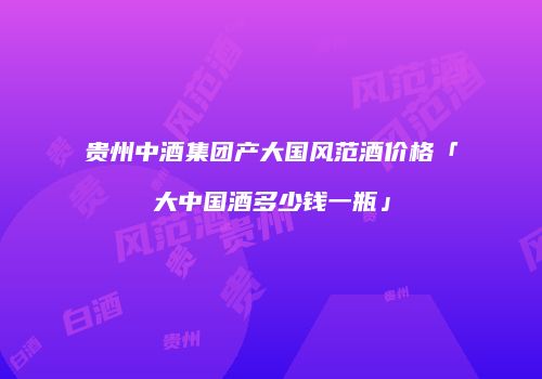 贵州中酒集团产大国风范酒价格「大中国酒多少钱一瓶」