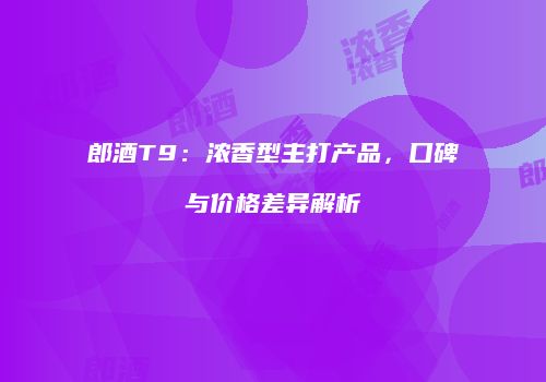 郎酒T9：浓香型主打产品，口碑与价格差异解析