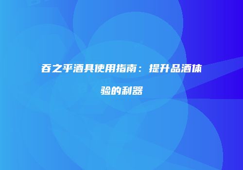 吞之乎酒具使用指南：提升品酒体验的利器