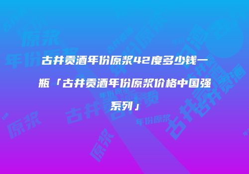 古井贡酒年份原浆42度多少钱一瓶「古井贡酒年份原浆价格中国强系列」