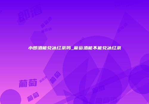 小郎酒能兑冰红茶吗_葡萄酒能不能兑冰红茶
