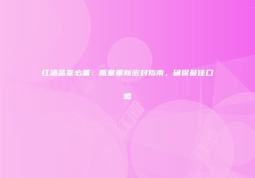 红酒品鉴必备：瓶塞重新密封指南，确保最佳口感