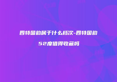四特国韵属于什么档次-四特国韵52度值得收藏吗