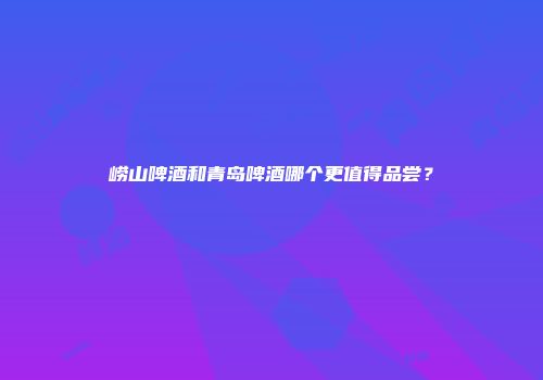 崂山啤酒和青岛啤酒哪个更值得品尝？