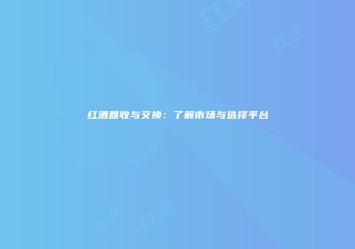 红酒回收与交换：了解市场与选择平台