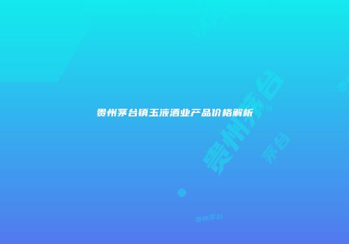 贵州茅台镇玉液酒业产品价格解析