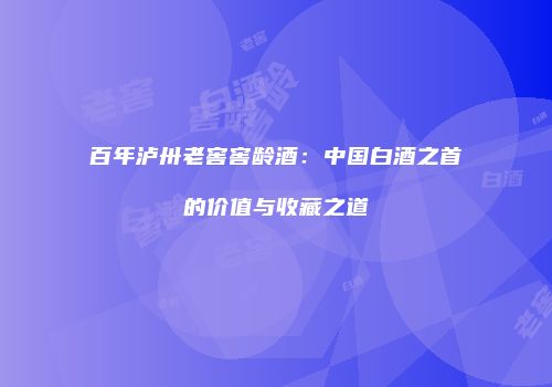 百年泸卅老窖窖龄酒：中国白酒之首的价值与收藏之道