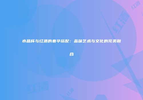 水晶杯与红酒的奢华搭配：品味艺术与文化的完美融合