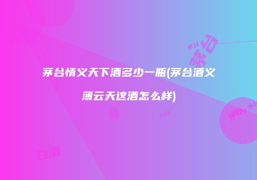 茅台情义天下酒多少一瓶(茅台酒义薄云天这酒怎么样)