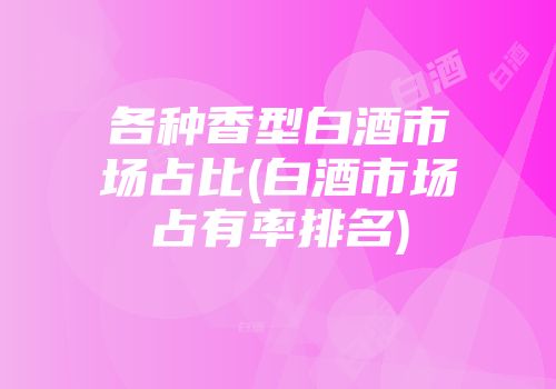 各种香型白酒市场占比(白酒市场占有率排名)