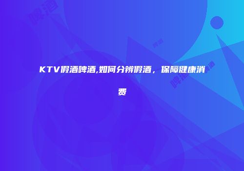 KTV假酒啤酒,如何分辨假酒，保障健康消费