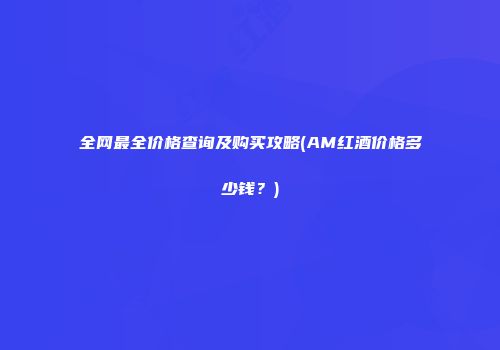 全网最全价格查询及购买攻略(AM红酒价格多少钱？)