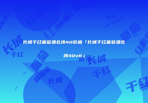 长城干红葡萄酒北纬40价格「长城干红葡萄酒北纬40v6」