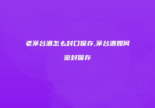 老茅台酒怎么封口保存,茅台酒如何密封保存