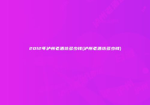 2012年泸州老酒坊多少钱(泸州老酒坊多少钱)