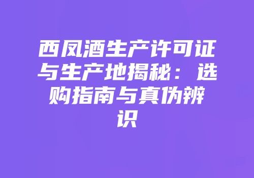 西凤酒生产许可证与生产地揭秘：选购指南与真伪辨识