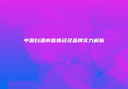 中国白酒市值排名及品牌实力解析