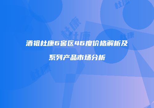 酒祖杜康6窖区46度价格解析及系列产品市场分析