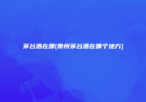 茅台酒在哪(贵州茅台酒在哪个地方)