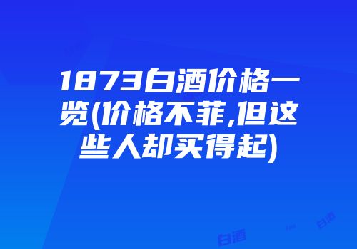 1873白酒价格一览(价格不菲,但这些人却买得起)